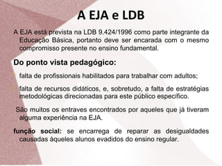 A EJA e LDB
A EJA está prevista na LDB 9.424/1996 como parte integrante da
Educação Básica, portanto deve ser encarada com o mesmo
compromisso presente no ensino fundamental.

Do ponto vista pedagógico:
 falta de profissionais habilitados para trabalhar com adultos;
 falta de recursos didáticos, e, sobretudo, a falta de estratégias

metodológicas direcionadas para este público específico.
São muitos os entraves encontrados por aqueles que já tiveram
alguma experiência na EJA.
função social: se encarrega de reparar as desigualdades
causadas àqueles alunos evadidos do ensino regular.

 