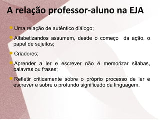 A relação professor-aluno na EJA
Uma relação de autêntico diálogo;
Alfabetizandos assumem, desde o começo

papel de sujeitos;

da ação, o

Criadores;
Aprender a ler e escrever não é memorizar sílabas,

palavras ou frases;

Refletir criticamente sobre o próprio processo de ler e

escrever e sobre o profundo significado da linguagem.

 