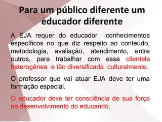 Para um público diferente um
educador diferente
A EJA requer do educador conhecimentos
específicos no que diz respeito ao conteúdo,
metodologia, avaliação, atendimento, entre
outros, para trabalhar com essa clientela
heterogênea e tão diversificada culturalmente.
O professor que vai atuar EJA deve ter uma
formação especial.
O educador deve ter consciência de sua força
no desenvolvimento do educando.

 