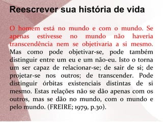 Reescrever sua história de vida
O homem está no mundo e com o mundo. Se
apenas estivesse no mundo não haveria
transcendência nem se objetivaria a si mesmo.
Mas como pode objetivar-se, pode também
distinguir entre um eu e um não-eu. Isto o torna
um ser capaz de relacionar-se; de sair de si; de
projetar-se nos outros; de transcender. Pode
distinguir órbitas existenciais distintas de si
mesmo. Estas relações não se dão apenas com os
outros, mas se dão no mundo, com o mundo e
pelo mundo. (FREIRE; 1979, p.30).

 