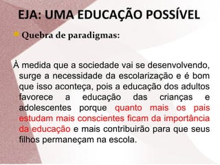 EJA: UMA EDUCAÇÃO POSSÍVEL
Quebra de paradigmas:

À medida que a sociedade vai se desenvolvendo,
surge a necessidade da escolarização e é bom
que isso aconteça, pois a educação dos adultos
favorece a educação das crianças e
adolescentes porque quanto mais os pais
estudam mais conscientes ficam da importância
da educação e mais contribuirão para que seus
filhos permaneçam na escola.

 