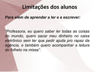 Limitações dos alunos
Para além de aprender a ler e a escrever:
“Professora, eu quero saber ler todas as coisas
do mundo, quero sacar meu dinheiro no caixa
eletrônico sem ter que pedir ajuda pro rapaz da
agência, e também quero acompanhar a leitura
do folheto na missa”.

 