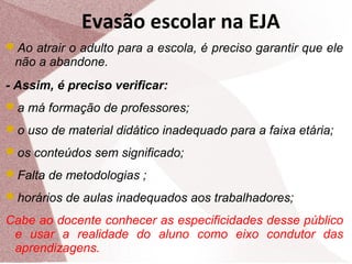 Evasão escolar na EJA
Ao atrair o adulto para a escola, é preciso garantir que ele

não a abandone.
- Assim, é preciso verificar:
a má formação de professores;
o uso de material didático inadequado para a faixa etária;
os conteúdos sem significado;
Falta de metodologias ;
horários de aulas inadequados aos trabalhadores;

Cabe ao docente conhecer as especificidades desse público
e usar a realidade do aluno como eixo condutor das
aprendizagens.

 