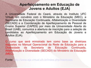 Aperfeiçoamento em Educação de
Jovens e Adultos (EJA)
A Universidade Federal do Ceará, através do Instituto UFC
Virtual, em convênio com o Ministério da Educação (MEC), a
Secretaria de Educação Continuada, Alfabetização e Diversidade
(SECADI) e a Coordenação de Aperfeiçoamento de Pessoal de
Ensino Superior (CAPES) por meio da Universidade Aberta do
Brasil (UAB), comunica a abertura de inscrição para a seleção de
candidatos ao Aperfeiçoamento em Educação de Jovens e
Adultos (EJA).
O curso que será ministrado tem como base as diretrizes
dispostas no Manual Operacional da Rede de Educação para a
Diversidade
da
Secretaria
de
Educação
Continuada,
Alfabetização e Diversidade (SECADI) do Ministério da Educação
(MEC).
Fonte: http://www.eja.virtual.ufc.br/index.php/inscricoes

 