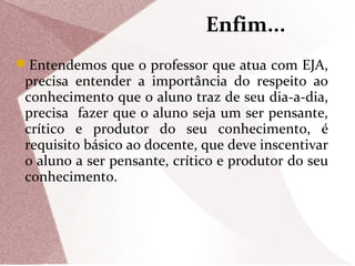 Enfim...
Entendemos que o professor que atua com EJA,

precisa entender a importância do respeito ao
conhecimento que o aluno traz de seu dia-a-dia,
precisa fazer que o aluno seja um ser pensante,
crítico e produtor do seu conhecimento, é
requisito básico ao docente, que deve inscentivar
o aluno a ser pensante, crítico e produtor do seu
conhecimento.

 