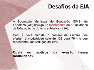 Desafios da EJA
A Secretaria Municipal de Educação (SME) de
Fortaleza (CE) divulgou o fechamento de 62 unidades
de Educação de Jovens e Adultos (EJA).
Com a nova medida, o número de escolas que
ofertam a modalidade caiu de 138 para 76 – o que
representa uma redução de 45%.

Quais os motivos
modalidade?

da

evasão

nessa

5

 