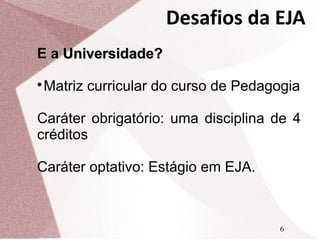 Desafios da EJA
E a Universidade?
Matriz curricular do curso de Pedagogia



Caráter obrigatório: uma disciplina de 4
créditos
Caráter optativo: Estágio em EJA.

6

 
