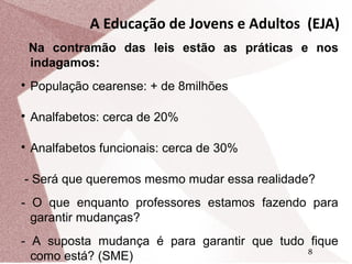 A Educação de Jovens e Adultos (EJA)
Na contramão das leis estão as práticas e nos
indagamos:


População cearense: + de 8milhões



Analfabetos: cerca de 20%



Analfabetos funcionais: cerca de 30%

- Será que queremos mesmo mudar essa realidade?
- O que enquanto professores estamos fazendo para
garantir mudanças?
- A suposta mudança é para garantir que tudo fique
8
como está? (SME)

 