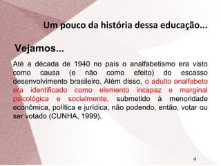 Um pouco da história dessa educação...
Vejamos...
Até a década de 1940 no país o analfabetismo era visto
como causa (e não como efeito) do escasso
desenvolvimento brasileiro. Além disso, o adulto analfabeto
era identificado como elemento incapaz e marginal
psicológica e socialmente, submetido à menoridade
econômica, política e jurídica, não podendo, então, votar ou
ser votado (CUNHA, 1999).

9

 