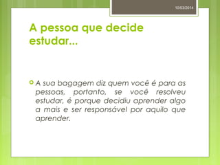 A pessoa que decide
estudar...
 A sua bagagem diz quem você é para as
pessoas, portanto, se você resolveu
estudar, é porque decidiu aprender algo
a mais e ser responsável por aquilo que
aprender.
10/03/2014
 