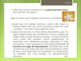 10/03/2014
 Dizem por aí que o estudo é uma pedra preciosa única,
pois não tem um preço!
Alguns acham que é balela, mas não é, é verdade!
Aquilo que uns sabem construir, outros não fazem a
mínima ideia nem de como funciona! Cada um tem
“um jeito”, “um dom” para alguma coisa!
A época da escola é a fase dessa descoberta, pois é o
lugar propício para isso: professores, livros e colegas de
classe estão a todo tempo por perto. A todo momento
você pode tirar dúvidas, trocar experiências, se
relacionar com diferentes pessoas, aprender a “lidar
com gente”, com superiores e a ter responsabilidade. A
escola é um lugar de aprendizado: situações que você
vivencia ali e às vezes não dá muita importância, serão
as que você vivenciará na faculdade, na associação,
no trabalho, em uma reunião, no relacionamento
amoroso, etc.
 