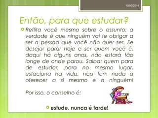 Então, para que estudar?
 Reflita você mesmo sobre o assunto: a
verdade é que ninguém vai te obrigar a
ser a pessoa que você não quer ser. Se
desejar parar hoje e ser quem você é,
daqui há alguns anos, não estará tão
longe de onde parou. Saiba: quem para
de estudar, para no mesmo lugar,
estaciona na vida, não tem nada a
oferecer a si mesmo e a ninguém!
Por isso, o conselho é:
 estude, nunca é tarde!
10/03/2014
 