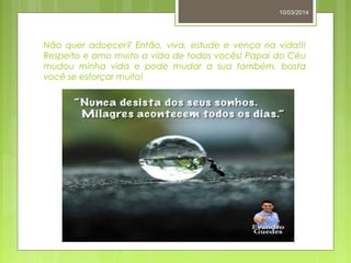 Não quer adoecer? Então, viva, estude e vença na vida!!!
Respeito e amo muito a vida de todos vocês! Papai do Céu
mudou minha vida e pode mudar a sua também, basta
você se esforçar muito!
10/03/2014
 