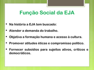 Função Social da EJA
 Na história a EJA tem buscado:
 Atender a demanda do trabalho.
 Objetiva a formação humana e acesso à cultura.
 Promover atitudes éticas e compromisso político.
 Fornecer subsídios para sujeitos ativos, críticos e
democráticos.
 