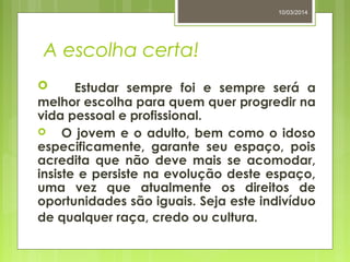 A escolha certa!
 Estudar sempre foi e sempre será a
melhor escolha para quem quer progredir na
vida pessoal e profissional.
 O jovem e o adulto, bem como o idoso
especificamente, garante seu espaço, pois
acredita que não deve mais se acomodar,
insiste e persiste na evolução deste espaço,
uma vez que atualmente os direitos de
oportunidades são iguais. Seja este indivíduo
de qualquer raça, credo ou cultura.
10/03/2014
 