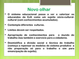Novo olhar
 O sistema educacional passa a ver e valorizar os
educandos da EJA como um sujeito sócio-cultural-
cultural (com conhecimentos acumulados).
 Contempla diferentes culturas.
 Limites devem ser respeitados.
 Apropriação de conhecimentos para o mundo do
trabalho mas também o exercício para a cidadania.
 Desmistifica a divisão social e técnica do trabalho
(começa a repensar os modelos do sistema produtivo a
não preparação só para o trabalho e sim para
emancipação do sujeito).
 
