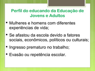 Perfil do educando da Educação de
Jovens e Adultos
 Mulheres e homens com diferentes
experiências de vida;
 Se afastou da escola devido a fatores
sociais, econômicos, políticos ou culturais;
 Ingresso prematuro no trabalho;
 Evasão ou repetência escolar.
 