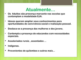 Atualmente...
• Os Adultos são presença marcante nas escolas que
contemplam a modalidade EJA.
• Idosos querem ampliar seus conhecimentos para
oportunidades de convivência social e realização pessoal.
• Destaca-se a presença das mulheres e dos jovens.
• Contempla a presença de educandos com necessidades
especiais.
 Assalariados rurais , assentados ...
 Indígenas.
 Provenientes de quilombos e outros mais...
 