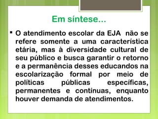Em síntese...
 O atendimento escolar da EJA não se
refere somente a uma característica
etária, mas à diversidade cultural de
seu público e busca garantir o retorno
e a permanência desses educandos na
escolarização formal por meio de
políticas públicas específicas,
permanentes e contínuas, enquanto
houver demanda de atendimentos.
 