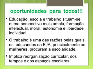 oportunidades para todos!!!
 Educação, escola e trabalho situam-se
numa perspectiva mais ampla, formação
intelectual, moral, autonomia e liberdade
individual.
 O trabalho é uma das razões pelas quais
os educandos da EJA, principalmente as
mulheres, procuram a escolaridade.
 Implica reorganização curricular, dos
tempos e dos espaços escolares.
 