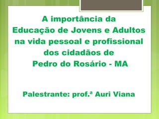 A importância da
Educação de Jovens e Adultos
na vida pessoal e profissional
dos cidadãos de
Pedro do Rosário - MA
Palestrante: prof.ª Auri Viana
 