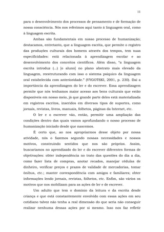 11
para o desenvolvimento dos processos de pensamento e de formação de
nossa consciência. Nós nos referimos aqui tanto à linguagem oral, como
à linguagem escrita.
Ambas são fundamentais em nosso processo de humanização;
destacamos, entretanto, que a linguagem escrita, que permite o registro
das produções culturais dos homens através dos tempos, tem suas
especificidades:

está

relacionada

à

aprendizagem

escolar

e

ao

desenvolvimento dos conceitos científicos. Além disso, “a linguagem
escrita introduz (...) [o aluno] no plano abstrato mais elevado da
linguagem, reestruturando com isso o sistema psíquico da linguagem
oral estabelecida com anterioridade.” (VYGOTSKI, 2001, p. 230). Daí a
importância da aprendizagem do ler e do escrever. Essa aprendizagem
permite que nós tenhamos maior acesso aos bens culturais que estão
disponíveis em nosso meio, já que grande parte deles está materializada
em registros escritos, inseridos em diversos tipos de suportes, como
jornais, revistas, livros, manuais, folhetos, páginas da Internet, etc.
O ler e o escrever vão, então, permitir uma ampliação das
condições dentro das quais vamos aprofundando o nosso processo de
humanização iniciado desde que nascemos.
É certo que, ao nos apropriarmos desse objeto por nossa
atividade, nós o fazemos segundo nossas necessidades e nossos
motivos,

construindo

sentidos

que

nos

são

próprios.

Assim,

buscaríamos no aprendizado do ler e do escrever diferentes formas de
objetivações: obter independência no trato das questões do dia a dia,
como fazer lista de compras, anotar recados, manejar cédulas de
dinheiro, verificar preços e prazos de validade de mercadorias, tomar
ônibus, etc.; manter correspondência com amigos e familiares; obter
informações lendo jornais, revistas, folhetos, etc. Enfim, são vários os
motivos que nos mobilizam para as ações de ler e de escrever.
Um adulto que tem o domínio da leitura e da escrita desde
criança e que está constantemente envolvido com essas ações em seu
cotidiano talvez não tenha a real dimensão do que seria não conseguir
realizar nenhuma dessas ações por si mesmo. Isso nos faz refletir

 