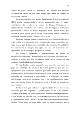 12
acerca de quais seriam as motivações dos adultos que buscam
alfabetizar-se depois de um longo tempo sem poder ter acesso ao
mundo dos escritos.
Uma pesquisa feita com alunos da Educação de Jovens e Adultos
(EJA)

revela

contribuição

(considerando
da

escola

é

o

grupo

pesquisado)

que

o

ensino

da

Portuguesa,

Língua

“a

maior
a

independência na leitura e na escrita; o uso de máquinas eletrônicas
[dos bancos], a leitura e a escrita do próprio nome.” Revela, ainda, que
muitos já fazem planos para o futuro: “tocar violão, tirar a carteira de
motorista, fazer faculdade”. (ALVES, 2013, p. 46).
Podemos observar nessas respostas que, sem o domínio da leitura
e da escrita nem mesmo as ações consideradas mais corriqueiras por
uma pessoa que domina esses conteúdos são possíveis. O analfabeto
fica totalmente à margem das ações em que ler e escrever são
requeridos, por mais simples que possam parecer.
Há

ainda

a

considerar

a

impossibilidade

de

acesso

ao

conhecimento científico, ao domínio de conceitos que permitem ver e
analisar o mundo sob uma perspectiva mais crítica, compreendendo
melhor a complexidade dos fenômenos.
Os significados sociais traduzidos nos conceitos que estão em
jogo nas atividades de leitura e de escrita permitem que nós nos
apropriemos dos conteúdos culturais que fazem parte do acervo dos
conhecimentos acumulados historicamente pelos homens. Isso nos dá
condições de ampliarmos a quantidade e a qualidade de nossas
objetivações como seres humanos, isto é, de transformarmos, nesse
processo, nossas formas de pensar, de sentir e de agir no mundo em
que vivemos.
Então é vital que tenhamos a oportunidade de nos inserir em
situações que nos propiciem a aprendizagem do ler e do escrever.
Sabemos que esse é um trabalho realizado primordialmente pela escola.
E que, se nós, no passado, não tivemos oportunidade de frequentarmos
a escola quando ainda éramos crianças, podemos frequentá-la em idade
adulta. Porém, tanto em uma idade como em outra, queremos que a

 