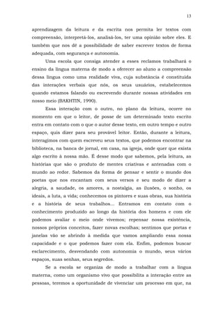 13
aprendizagem da leitura e da escrita nos permita ler textos com
compreensão, interpretá-los, analisá-los, ter uma opinião sobre eles. E
também que nos dê a possibilidade de saber escrever textos de forma
adequada, com segurança e autonomia.
Uma escola que consiga atender a esses reclamos trabalhará o
ensino da língua materna de modo a oferecer ao aluno a compreensão
dessa língua como uma realidade viva, cuja substância é constituída
das interações verbais que nós, os seus usuários, estabelecemos
quando estamos falando ou escrevendo durante nossas atividades em
nosso meio (BAKHTIN, 1990).
Essa interação com o outro, no plano da leitura, ocorre no
momento em que o leitor, de posse de um determinado texto escrito
entra em contato com o que o autor desse texto, em outro tempo e outro
espaço, quis dizer para seu provável leitor. Então, durante a leitura,
interagimos com quem escreveu seus textos, que podemos encontrar na
biblioteca, na banca de jornal, em casa, na igreja, onde quer que exista
algo escrito à nossa mão. É desse modo que sabemos, pela leitura, as
histórias que são o produto de mentes criativas e antenadas com o
mundo ao redor. Sabemos da forma de pensar e sentir o mundo dos
poetas que nos encantam com seus versos e seu modo de dizer a
alegria, a saudade, os amores, a nostalgia, as ilusões, o sonho, os
ideais, a luta, a vida; conhecemos os pintores e suas obras, sua história
e a história de seus trabalhos... Entramos em contato com o
conhecimento produzido ao longo da história dos homens e com ele
podemos avaliar o meio onde vivemos; repensar nossa existência,
nossos próprios conceitos, fazer novas escolhas; sentimos que portas e
janelas vão se abrindo à medida que vamos ampliando essa nossa
capacidade e o que podemos fazer com ela. Enfim, podemos buscar
esclarecimento, desvendando com autonomia o mundo, seus vários
espaços, suas senhas, seus segredos.
Se a escola se organiza de modo a trabalhar com a língua
materna, como um organismo vivo que possibilita a interação entre as
pessoas, teremos a oportunidade de vivenciar um processo em que, na

 