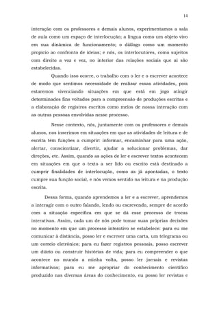 14
interação com os professores e demais alunos, experimentamos a sala
de aula como um espaço de interlocução; a língua como um objeto vivo
em sua dinâmica de funcionamento; o diálogo como um momento
propício ao confronto de ideias; e nós, os interlocutores, como sujeitos
com direito a voz e vez, no interior das relações sociais que aí são
estabelecidas.
Quando isso ocorre, o trabalho com o ler e o escrever acontece
de modo que sentimos necessidade de realizar essas atividades, pois
estaremos

vivenciando

situações

em

que

está

em

jogo

atingir

determinados fins voltados para a compreensão de produções escritas e
a elaboração de registros escritos como meios de nossa interação com
as outras pessoas envolvidas nesse processo.
Nesse contexto, nós, juntamente com os professores e demais
alunos, nos inserimos em situações em que as atividades de leitura e de
escrita têm funções a cumprir: informar, encaminhar para uma ação,
alertar, conscientizar, divertir, ajudar a solucionar problemas, dar
direções, etc. Assim, quando as ações de ler e escrever textos acontecem
em situações em que o texto a ser lido ou escrito está destinado a
cumprir finalidades de interlocução, como as já apontadas, o texto
cumpre sua função social, e nós vemos sentido na leitura e na produção
escrita.
Dessa forma, quando aprendemos a ler e a escrever, aprendemos
a interagir com o outro falando, lendo ou escrevendo, sempre de acordo
com a situação específica em que se dá esse processo de trocas
interativas. Assim, cada um de nós pode tomar suas próprias decisões
no momento em que um processo interativo se estabelece: para eu me
comunicar à distância, posso ler e escrever uma carta, um telegrama ou
um correio eletrônico; para eu fazer registros pessoais, posso escrever
um diário ou construir histórias de vida; para eu compreender o que
acontece no mundo a minha volta, posso ler jornais e revistas
informativas;

para

eu

me

apropriar

do

conhecimento

científico

produzido nas diversas áreas do conhecimento, eu posso ler revistas e

 