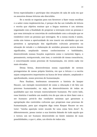 15
livros especializados e participar das situações de sala de aula em que
os assuntos dessas leituras são discutidos.
Se a escola se organiza para nos favorecer a fazer essas escolhas
e a saber como implementá-las, é porque ela faz um trabalho de leitura
e escrita que objetiva ensinar que a língua materna é um sistema
organizado com a finalidade de propiciar a interação entre as pessoas e
que essa interação se concretiza de conformidade com a situação que se
estabelece entre as pessoas que interagem. Se a nossa escola é assim,
então nós temos a oportunidade de nos inserir em atividades que nos
permitem a apropriação dos significados culturais presentes na
situação de estudo e a elaboração de sentidos pessoais acerca desses
significados,

ampliando

nossos

conhecimentos

e

habilidades,

desenvolvendo nossas funções superiores como o raciocínio lógico, o
pensamento, enriquecendo, com isso, o conteúdo de nossa consciência,
e concretizando nosso processo de humanização, em níveis cada vez
mais elevados.
Dessa

forma,

desenvolvemos

nossa

capacidade

de

sermos

protagonistas de nossa própria história, em que a leitura e a escrita
sejam componentes importantes na busca de levar adiante, ampliando e
aprofundando, nosso processo de humanização.
Para finalizar, lembramos novamente a história de kaspar
Hauser, um exemplo incontestável de como a educação é de fato um
processo humanizador, ou seja, de desenvolvimento de todas as
qualidades que nos tornam essencialmente humanos. Por outro lado,
essa história é também um modelo vivo do que não se deve fazer com o
ser humano:

privá-lo

das condições mínimas que garantam a

apropriação dos conteúdos culturais que propiciam esse processo de
humanização, para que ninguém diga como Kaspar Hauser ao seu
tutor: “minha aparição neste mundo foi uma coisa bem dura”. E,
diferentemente, possa contar a sua história falando de tudo aquilo que
o tornou um ser humano desenvolvido no limite máximo de suas
possibilidades, o que é, aliás, um direito de todos nós.

 