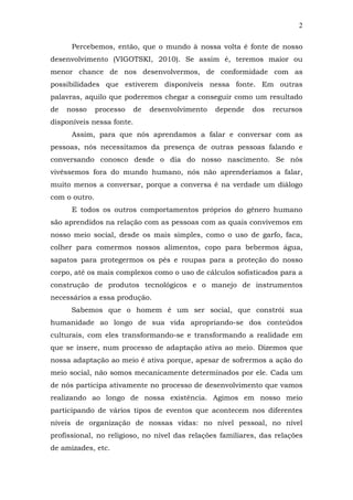 2
Percebemos, então, que o mundo à nossa volta é fonte de nosso
desenvolvimento (VIGOTSKI, 2010). Se assim é, teremos maior ou
menor chance de nos desenvolvermos, de conformidade com as
possibilidades que estiverem disponíveis nessa fonte. Em outras
palavras, aquilo que poderemos chegar a conseguir como um resultado
de

nosso

processo

de

desenvolvimento

depende

dos

recursos

disponíveis nessa fonte.
Assim, para que nós aprendamos a falar e conversar com as
pessoas, nós necessitamos da presença de outras pessoas falando e
conversando conosco desde o dia do nosso nascimento. Se nós
vivêssemos fora do mundo humano, nós não aprenderíamos a falar,
muito menos a conversar, porque a conversa é na verdade um diálogo
com o outro.
E todos os outros comportamentos próprios do gênero humano
são aprendidos na relação com as pessoas com as quais convivemos em
nosso meio social, desde os mais simples, como o uso de garfo, faca,
colher para comermos nossos alimentos, copo para bebermos água,
sapatos para protegermos os pés e roupas para a proteção do nosso
corpo, até os mais complexos como o uso de cálculos sofisticados para a
construção de produtos tecnológicos e o manejo de instrumentos
necessários a essa produção.
Sabemos que o homem é um ser social, que constrói sua
humanidade ao longo de sua vida apropriando-se dos conteúdos
culturais, com eles transformando-se e transformando a realidade em
que se insere, num processo de adaptação ativa ao meio. Dizemos que
nossa adaptação ao meio é ativa porque, apesar de sofrermos a ação do
meio social, não somos mecanicamente determinados por ele. Cada um
de nós participa ativamente no processo de desenvolvimento que vamos
realizando ao longo de nossa existência. Agimos em nosso meio
participando de vários tipos de eventos que acontecem nos diferentes
níveis de organização de nossas vidas: no nível pessoal, no nível
profissional, no religioso, no nível das relações familiares, das relações
de amizades, etc.

 