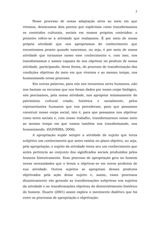 3
Nesse processo de nossa adaptação ativa ao meio em que
vivemos, destacamos dois pontos que explicitam como transformamos
os conteúdos culturais, sociais em nossos próprios conteúdos: o
primeiro refere-se à atividade que realizamos. É por meio de nossa
própria

atividade

que

nos

apropriamos

do

conhecimento

que

encontramos pronto quando nascemos, ou seja, é por meio de nossa
atividade que tornamos nosso esse conhecimento e, com isso, nos
transformamos e somos capazes de nos objetivar no produto de nossa
atividade, participando, desta forma, do processo de transformação das
condições objetivas do meio em que vivemos e ao mesmo tempo, nos
humanizando nesse processo.
Em outras palavras, para nós nos tornarmos seres humanos, não
nos bastam os recursos que nos foram dados por nosso corpo biológico,
nós precisamos, pela nossa atividade, nos apropriar minimamente do
patrimônio

cultural

criado,

histórica

e

socialmente,

pelos

representantes humanos que nos precederam, para que possamos
construir nosso corpo social, isto é, para que possamos nos objetivar
como seres sociais e, com nosso trabalho, transformarmos nosso meio
ao mesmo tempo em que vamos também nos transformando, nos
humanizando. (OLIVEIRA, 2006).
A apropriação supõe sempre a atividade do sujeito que torna
subjetivo um conhecimento que antes existia no plano objetivo, ou seja,
pela apropriação, o sujeito da atividade torna seu um conhecimento que
antes pertencia ao conjunto dos significados sociais produzidos pelos
homens historicamente. Esse processo de apropriação gera no homem
novas necessidades que o levam a objetivar-se em novos produtos de
sua

atividade.

objetivados

pela

Outros
ação

sujeitos
desse

se

sujeito

apropriam
e,

assim,

desses

produtos

esses

processos

dinamicamente vão gerando as transformações subjetivas nos sujeitos
da atividade e as transformações objetivas do desenvolvimento histórico
do homem. Duarte (2001) assim explica o movimento dialético que há
entre os processos de apropriação e objetivação:

 