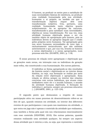 4
O homem, ao produzir os meios para a satisfação de
suas necessidades básicas de existência, ao produzir
uma realidade humanizada pela sua atividade,
humaniza a si próprio, na medida em que a
transformação
objetiva
requer
dele
uma
transformação subjetiva. Cria, portanto, uma
realidade humanizada tanto objetiva quanto
subjetivamente. Ao se apropriar da natureza,
transformando-a para satisfazer suas necessidades,
objetiva-se nessa transformação. Por sua vez, essa
atividade humana objetivada passa a ser ela
também objeto de apropriação pelo homem, pois os
indivíduos devem se apropriar daquilo que é criado
pelos próprios seres humanos. Tal apropriação gera
nos seres humanos necessidades de novo tipo, e
exclusivamente socioculturais, que não existiam
anteriormente e que, por sua vez, levarão os homens
a novas objetivações e a novas apropriações, num
processo sem fim. (DUARTE, 2001, p. 118).
É nesse processo de relação entre apropriação e objetivação que
as gerações mais novas, em interação com os indivíduos da geração
mais velha, vão constituindo a sua humanização. Em outras palavras,
O indivíduo se forma apropriando-se dos resultados
da história social e objetivando-se no interior dessa
história, ou seja, sua formação se realiza por meio
da relação entre objetivação e apropriação. Essa
relação se efetiva sempre no interior das relações
concretas com outros indivíduos, que atuam como
mediadores entre ele e o mundo humano, o mundo
da atividade humana objetivada. A formação do
individuo é, portanto, sempre um processo educativo
[...] (DUARTE, 2001, p. 123-124).
O

segundo

ponto

que

destacamos

a

respeito

de

nossa

participação ativa em nosso processo de desenvolvimento refere-se ao
fato de que, quando estamos em atividade, no interior dos diferentes
eventos de que participamos e nos quais nos mantemos em atividade, o
que entra em jogo não é apenas o conteúdo da atividade que realizamos,
mas também a forma pela qual nós nos relacionamos emocionalmente
com esse conteúdo (VIGOTSKI, 2010). Em outras palavras, quando
estamos realizando uma atividade qualquer, há sempre um aspecto
dessa atividade que é externo a nós, ou seja, que representa o conteúdo

 