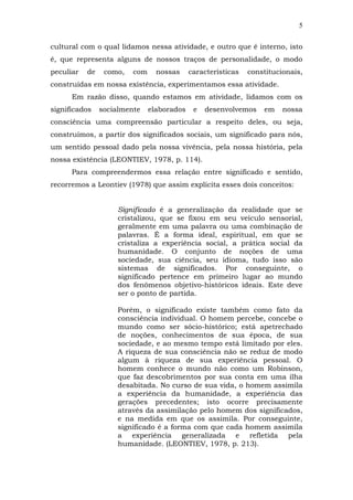 5
cultural com o qual lidamos nessa atividade, e outro que é interno, isto
é, que representa alguns de nossos traços de personalidade, o modo
peculiar

de

como,

com

nossas

características

constitucionais,

construídas em nossa existência, experimentamos essa atividade.
Em razão disso, quando estamos em atividade, lidamos com os
significados

socialmente

elaborados

e

desenvolvemos

em

nossa

consciência uma compreensão particular a respeito deles, ou seja,
construímos, a partir dos significados sociais, um significado para nós,
um sentido pessoal dado pela nossa vivência, pela nossa história, pela
nossa existência (LEONTIEV, 1978, p. 114).
Para compreendermos essa relação entre significado e sentido,
recorremos a Leontiev (1978) que assim explicita esses dois conceitos:
Significado é a generalização da realidade que se
cristalizou, que se fixou em seu veículo sensorial,
geralmente em uma palavra ou uma combinação de
palavras. É a forma ideal, espiritual, em que se
cristaliza a experiência social, a prática social da
humanidade. O conjunto de noções de uma
sociedade, sua ciência, seu idioma, tudo isso são
sistemas de significados. Por conseguinte, o
significado pertence em primeiro lugar ao mundo
dos fenômenos objetivo-históricos ideais. Este deve
ser o ponto de partida.
Porém, o significado existe também como fato da
consciência individual. O homem percebe, concebe o
mundo como ser sócio-histórico; está apetrechado
de noções, conhecimentos de sua época, de sua
sociedade, e ao mesmo tempo está limitado por eles.
A riqueza de sua consciência não se reduz de modo
algum à riqueza de sua experiência pessoal. O
homem conhece o mundo não como um Robinson,
que faz descobrimentos por sua conta em uma ilha
desabitada. No curso de sua vida, o homem assimila
a experiência da humanidade, a experiência das
gerações precedentes; isto ocorre precisamente
através da assimilação pelo homem dos significados,
e na medida em que os assimila. Por conseguinte,
significado é a forma com que cada homem assimila
a experiência generalizada e refletida pela
humanidade. (LEONTIEV, 1978, p. 213).

 