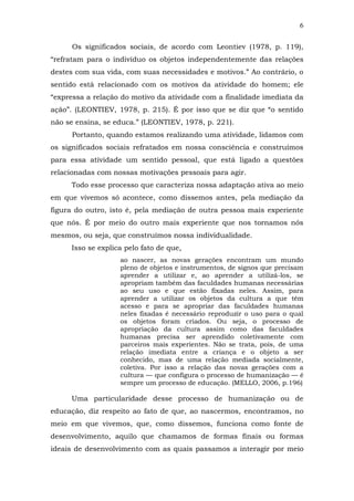 6
Os significados sociais, de acordo com Leontiev (1978, p. 119),
“refratam para o indivíduo os objetos independentemente das relações
destes com sua vida, com suas necessidades e motivos.” Ao contrário, o
sentido está relacionado com os motivos da atividade do homem; ele
“expressa a relação do motivo da atividade com a finalidade imediata da
ação”. (LEONTIEV, 1978, p. 215). É por isso que se diz que “o sentido
não se ensina, se educa.” (LEONTIEV, 1978, p. 221).
Portanto, quando estamos realizando uma atividade, lidamos com
os significados sociais refratados em nossa consciência e construímos
para essa atividade um sentido pessoal, que está ligado a questões
relacionadas com nossas motivações pessoais para agir.
Todo esse processo que caracteriza nossa adaptação ativa ao meio
em que vivemos só acontece, como dissemos antes, pela mediação da
figura do outro, isto é, pela mediação de outra pessoa mais experiente
que nós. É por meio do outro mais experiente que nos tornamos nós
mesmos, ou seja, que construímos nossa individualidade.
Isso se explica pelo fato de que,
ao nascer, as novas gerações encontram um mundo
pleno de objetos e instrumentos, de signos que precisam
aprender a utilizar e, ao aprender a utilizá-los, se
apropriam também das faculdades humanas necessárias
ao seu uso e que estão fixadas neles. Assim, para
aprender a utilizar os objetos da cultura a que têm
acesso e para se apropriar das faculdades humanas
neles fixadas é necessário reproduzir o uso para o qual
os objetos foram criados. Ou seja, o processo de
apropriação da cultura assim como das faculdades
humanas precisa ser aprendido coletivamente com
parceiros mais experientes. Não se trata, pois, de uma
relação imediata entre a criança e o objeto a ser
conhecido, mas de uma relação mediada socialmente,
coletiva. Por isso a relação das novas gerações com a
cultura — que configura o processo de humanização — é
sempre um processo de educação. (MELLO, 2006, p.196)

Uma particularidade desse processo de humanização ou de
educação, diz respeito ao fato de que, ao nascermos, encontramos, no
meio em que vivemos, que, como dissemos, funciona como fonte de
desenvolvimento, aquilo que chamamos de formas finais ou formas
ideais de desenvolvimento com as quais passamos a interagir por meio

 