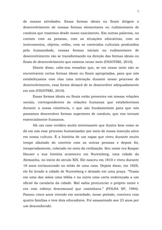 7
de nossas atividades. Essas formas ideais ou finais dirigem o
desenvolvimento de nossas formas elementares ou rudimentares de
conduta que trazemos desde nosso nascimento. Em outras palavras, no
contato com as pessoas, com as situações educativas, com os
instrumentos, objetos, enfim, com os conteúdos culturais produzidos
pela

humanidade,

nossas

formas

iniciais

ou

rudimentares

de

desenvolvimento vão se transformando na direção das formas ideais ou
finais de desenvolvimento que existem nesse meio (VIGOTSKI, 2010).
Diante disso, cabe-nos ressaltar que, se em nosso meio não se
encontrarem certas formas ideais ou finais apropriadas, para que nós
estabeleçamos com elas uma interação durante nosso processo de
desenvolvimento, essa forma deixará de se desenvolver adequadamente
em nós (VIGOTSKI, 2010).
Essas formas ideais ou finais estão presentes em nossas relações
sociais, correspondentes às relações humanas que estabelecemos
durante a nossa existência, e que são fundamentais para que nós
possamos desenvolver formas superiores de conduta, que nos tornam
essencialmente humanos.
Há um caso verídico muito interessante que ilustra bem como se
dá em nós esse processo humanizador por meio de nossa inserção ativa
em nossa cultura. É a história de um rapaz que viveu durante muito
tempo afastado do convívio com as outras pessoas e depois foi,
inesperadamente, colocado no meio da civilização. Seu nome era Kaspar
Hauser e sua história aconteceu em Nuremberg, uma cidade da
Alemanha, no início do século XIX. Ele nasceu em 1810 e viveu durante
18 anos enclausurado no sótão de uma casa. Depois disso, em 1828,
ele foi levado à cidade de Nuremberg e deixado em uma praça. “Trazia
em uma das mãos uma bíblia e na outra uma carta endereçada a um
oficial da cavalaria da cidade. Mal sabia pronunciar o próprio nome e
era com esforço descomunal que caminhava.” (FOLHA SP, 1984).
Passou cinco anos vivendo em sociedade; nesse período, conviveu com
quatro famílias e teve dois educadores. Foi assassinado aos 23 anos por
um desconhecido.

 