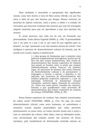 9
Essa mediação é necessária à apropriação dos significados
sociais, como bem ilustra a cena do filme acima referida, em que fica
clara a ideia de que não bastava que Kaspar Hauser estivesse na
presença de objetos culturais, como o prato, a colher e a comida; foi
necessário que houvesse mediação das pessoas que com ele interagiam
naquele momento para que ele aprendesse o que elas queriam lhe
ensinar.
É, nesse processo, que cada um de nós vai formando sua
personalidade. Como afirma Vygotski (2000b, p. 149): “A personalidade
vem a ser para si o que é em si, por meio do que significa para os
demais”, ou seja, “passamos a ser nós mesmos através de outros”. Isso
configura o processo de desenvolvimento cultural do homem, que de
acordo com o autor, implica a existência de
[...] dois grupos de fenômenos que à primeira vista
parecem completamente heterogêneos, porém que de
fato são dois ramos fundamentais, dois canais de
desenvolvimento das formas superiores de conduta
que jamais se fundem entre si ainda que estejam
indissoluvelmente unidos. Trata-se, em primeiro
lugar, de processos de domínio dos meios externos
do desenvolvimento cultural e do pensamento: a
linguagem, a escrita, o cálculo, o desenho; e, em
segundo, dos processos de desenvolvimento das
funções psíquicas superiores especiais [...] que na
psicologia tradicional se denominam atenção
voluntaria, memória lógica, formação de conceitos,
etc. Tanto uns como outros, tomados em conjunto,
formam o que qualificamos como processos de
desenvolvimento das formas superiores de conduta
da criança. (VYGOTSKI, 2000a, p. 29).
Essas formas superiores de conduta “são relações interiorizadas
de ordem social” (VYGOTSKI, 2000b, p. 151). Ou seja, em nosso
desenvolvimento cultural como seres humanos, só assimilamos e
tornamos

nossas

aquelas

propriedades

que

estão

presentes

primeiramente no nosso meio, no nosso convívio social com o outro e
com os conteúdos da cultura. Além disso, como já afirmamos antes,
essa interiorização das relações sociais não acontece de forma
mecânica, pela transferência de determinado conteúdo externo ao

 