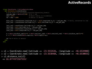 ActiveRecords 
class Coordinate < ActiveRecord::Base! 
def distance_to(coordinate)! 
# From http://en.wikipedia.org/wiki/Haversine_formula! 
rad_per_deg = Math::PI/180 # PI / 180! 
rkm = 6371 # Earth radius in kilometers! 
rm = rkm * 1000 # Radius in meters! 
! 
dlon_rad = (coordinate.longitude.to_f - self.longitude.to_f) * rad_per_deg # Delta, converted to rad! 
dlat_rad = (coordinate.latitude.to_f - self.latitude.to_f) * rad_per_deg! 
! 
lat1_rad = coordinate.latitude.to_f * rad_per_deg! 
lat2_rad = self.latitude.to_f * rad_per_deg! 
lon1_rad = coordinate.longitude.to_f * rad_per_deg! 
lon2_rad = self.longitude.to_f * rad_per_deg! 
! 
a = Math.sin(dlat_rad/2)**2 + Math.cos(lat1_rad) * Math.cos(lat2_rad) * Math.sin(dlon_rad/2)**2! 
c = 2 * Math::atan2(Math::sqrt(a), Math::sqrt(1-a))! 
! 
rm * c # Delta in meters! 
end! 
end 
> c1 = Coordinate.new(:latitude => -23.5532636, :longitude => -46.6528908) 
> c2 = Coordinate.new(:latitude => -23.5538488, :longitude => -46.6530035) 
> c1.distance_to(c2) 
=> 66.07749735875552 
 