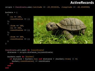 ActiveRecords 
origin = Coordinate.new(:latitude => -23.5532636, :longitude => -46.6528908) 
buckets = [! 
{! 
:to => 100,! 
:coordinates => []! 
},! 
{! 
:from => 100,! 
:to => 300,! 
:coordinates => []! 
},! 
{! 
:from => 300,! 
:coordinates => []! 
}! 
]! 
Coordinate.all.each do |coordinate|! 
distance = origin.distance_to(coordinate)! 
! 
buckets.each do |bucket|! 
if distance < bucket[:to] and distance > (bucket[:from] || 0)! 
bucket[:coordinates] << coordinate! 
end! 
end! 
end 
?????? 
 