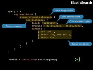 ElasticSearch 
query = {! 
aggregations: {! 
Nome da aggregation 
rings_around_rubyconf: {! 
geo_distance: {! 
Field com localização 
Coordenadas da origem 
field: "location",! 
origin: "-23.5532636, -46.6528908",! 
ranges: [! 
{ to: 100 },! 
{ from: 100, to: 300 },! 
{ from: 300 }! 
]! 
}! 
Tipo da aggregation 
}! 
}! 
} 
Buckets para agregar 
search = Coordinate.search(query) :-) 
 