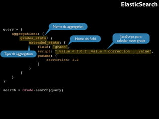 ElasticSearch 
query = {! 
aggregations: {! 
Nome da aggregation 
grades_stats: {! 
extended_stats: {! 
field: "grade",! 
script: "_value < 7.0 ? _value * correction : _value",! 
params: {! 
correction: 1.2! 
}! 
}! 
}! 
}! 
}! 
! 
search = Grade.search(query) 
Nome do field 
JavaScript para 
calcular novo grade 
Tipo da aggregation 
 