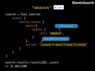 “amazon” 
ElasticSearch 
search = Post.search( 
query: { 
custom_score: { 
query:{ 
match: { 
_all: "amazon", 
} 
}, 
script: "_score * doc['likes'].value" 
} 
} 
) 
Full-text search 
Likes influenciam no score 
search.results.results[0]._score 
=> 31.8811388 
 