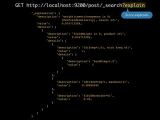 GET http://localhost:9200/post/_search?explain 
"_explanation": {! 
"description": "weight(tweet:honeymoon in 0)! 
[PerFieldSimilarity], result of:",! 
"value": 0.076713204,! 
"details": [! 
{! 
"description": "fieldWeight in 0, product of:",! 
"value": 0.076713204,! 
"details": [! 
{! 
"description": "tf(freq=1.0), with freq of:",! 
"value": 1,! 
"details": [! 
{! 
"description": "termFreq=1.0",! 
"value": 1! 
}! 
]! 
},! 
{! 
"description": "idf(docFreq=1, maxDocs=1)",! 
"value": 0.30685282! 
},! 
{! 
"description": "fieldNorm(doc=0)",! 
"value": 0.25,! 
}! 
]! 
}! 
]! 
} 
Score explicado 
 