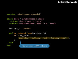 ActiveRecords 
require 'elasticsearch/model'! 
! 
class Post < ActiveRecord::Base! 
include Elasticsearch::Model! 
include Elasticsearch::Model::Callbacks! 
! 
belongs_to :author! 
! 
def as_indexed_json(options={})! 
self.as_json(! 
include: { author: { only: [:name, :bio] },! 
})! 
end! 
end Inclui um parent no JSON indexado 
 