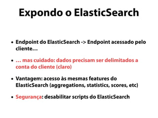 Expondo o ElasticSearch 
• Endpoint do ElasticSearch -> Endpoint acessado pelo 
cliente… 
• … mas cuidado: dados precisam ser delimitados a 
conta do cliente (claro) 
• Vantagem: acesso às mesmas features do 
ElasticSearch (aggregations, statistics, scores, etc) 
• Segurança: desabilitar scripts do ElasticSearch 
 
