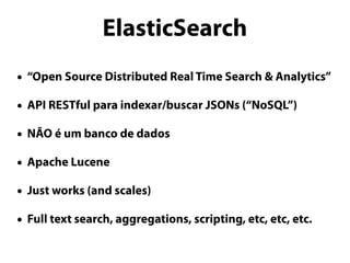 ElasticSearch 
• “Open Source Distributed Real Time Search & Analytics” 
• API RESTful para indexar/buscar JSONs (“NoSQL”) 
• NÃO é um banco de dados 
• Apache Lucene 
• Just works (and scales) 
• Full text search, aggregations, scripting, etc, etc, etc. 
 