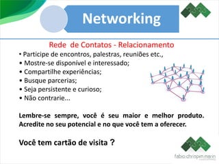 Networking
Rede de Contatos - Relacionamento
• Participe de encontros, palestras, reuniões etc.,
• Mostre-se disponível e interessado;
• Compartilhe experiências;
• Busque parcerias;
• Seja persistente e curioso;
• Não contrarie...
Lembre-se sempre, você é seu maior e melhor produto.
Acredite no seu potencial e no que você tem a oferecer.
Você tem cartão de visita ?
 