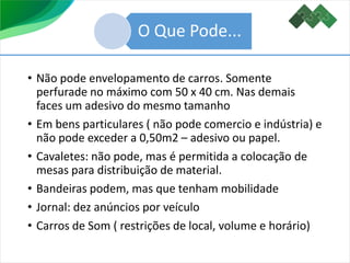 • Não pode envelopamento de carros. Somente
perfurade no máximo com 50 x 40 cm. Nas demais
faces um adesivo do mesmo tamanho
• Em bens particulares ( não pode comercio e indústria) e
não pode exceder a 0,50m2 – adesivo ou papel.
• Cavaletes: não pode, mas é permitida a colocação de
mesas para distribuição de material.
• Bandeiras podem, mas que tenham mobilidade
• Jornal: dez anúncios por veículo
• Carros de Som ( restrições de local, volume e horário)
O Que Pode...
 
