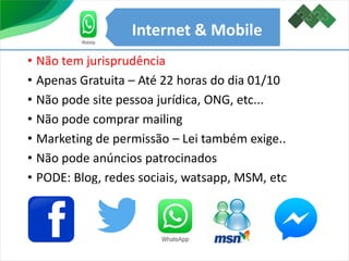 Internet & Mobile
• Não tem jurisprudência
• Apenas Gratuita – Até 22 horas do dia 01/10
• Não pode site pessoa jurídica, ONG, etc...
• Não pode comprar mailing
• Marketing de permissão – Lei também exige..
• Não pode anúncios patrocinados
• PODE: Blog, redes sociais, watsapp, MSM, etc
 