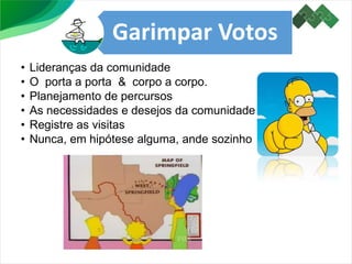 Garimpar Votos
• Lideranças da comunidade
• O porta a porta & corpo a corpo.
• Planejamento de percursos
• As necessidades e desejos da comunidade
• Registre as visitas
• Nunca, em hipótese alguma, ande sozinho
 